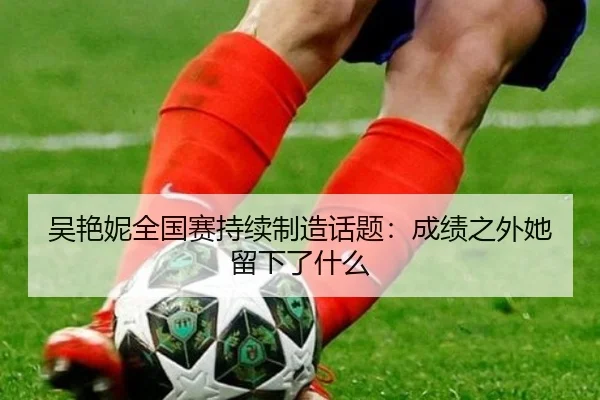 吴艳妮全国赛持续制造话题：成绩之外她留下了什么